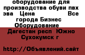 оборудование для производства обуви пвх эва › Цена ­ 5 000 000 - Все города Бизнес » Оборудование   . Дагестан респ.,Южно-Сухокумск г.